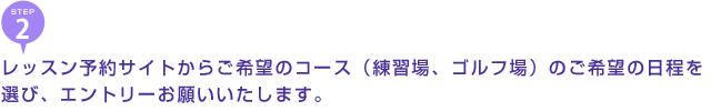 レッスン予約サイトからご希望のコース（練習場、　ゴルフ場）のご希望の日程を選び、エントリーお願いいたします。